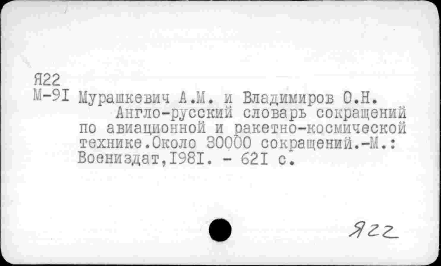 ﻿Я22
М-91 Мурашкевич А.М. и Владимиров О.Н.
Англо-русский словарь сокращений по авиационной и ракетно-космической технике.Около 30000 сокращений.-М.: Воениздат,1981. - 621 с.
